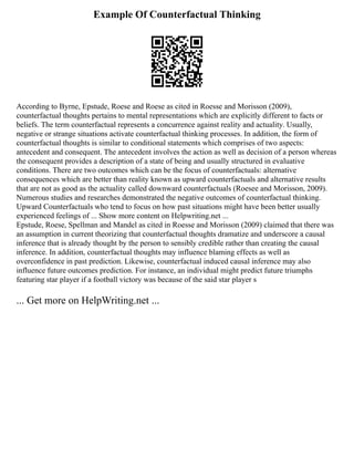 Example Of Counterfactual Thinking
According to Byrne, Epstude, Roese and Roese as cited in Roesse and Morisson (2009),
counterfactual thoughts pertains to mental representations which are explicitly different to facts or
beliefs. The term counterfactual represents a concurrence against reality and actuality. Usually,
negative or strange situations activate counterfactual thinking processes. In addition, the form of
counterfactual thoughts is similar to conditional statements which comprises of two aspects:
antecedent and consequent. The antecedent involves the action as well as decision of a person whereas
the consequent provides a description of a state of being and usually structured in evaluative
conditions. There are two outcomes which can be the focus of counterfactuals: alternative
consequences which are better than reality known as upward counterfactuals and alternative results
that are not as good as the actuality called downward counterfactuals (Roesee and Morisson, 2009).
Numerous studies and researches demonstrated the negative outcomes of counterfactual thinking.
Upward Counterfactuals who tend to focus on how past situations might have been better usually
experienced feelings of ... Show more content on Helpwriting.net ...
Epstude, Roese, Spellman and Mandel as cited in Roesse and Morisson (2009) claimed that there was
an assumption in current theorizing that counterfactual thoughts dramatize and underscore a causal
inference that is already thought by the person to sensibly credible rather than creating the causal
inference. In addition, counterfactual thoughts may influence blaming effects as well as
overconfidence in past prediction. Likewise, counterfactual induced causal inference may also
influence future outcomes prediction. For instance, an individual might predict future triumphs
featuring star player if a football victory was because of the said star player s
... Get more on HelpWriting.net ...
 
