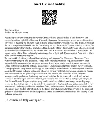 Greek Gods and Goddess
The Greek Gods:
Ancient vs. Modern Views
According to ancient Greek mythology the Greek gods and goddesses had at one time lived the
savage, brutal and ugly life of humans. Eventually, however, they managed to rise above this ancient
fierceness to become the nineteen elder gods and goddesses the Greeks knew as The Titans, who ruled
the earth in a primordial era before the Olympian gods overthrew them. The ancient Greeks of the first
millennium before the Christian era believed that the ruler of the Titans was Cronus, who was rebelled
against and ultimately dethroned by his own son Zeus. When faced with the choice between who to
support, most of the Titan gods and goddesses decided to fight with Cronus against Zeus, and ... Show
more content on Helpwriting.net ...
The ancient Greeks firmly believed in the divinity and power of the Titans and Olympians. They
worshipped these gods and goddesses, feared them, implored them for help, and considered them
responsible for everything that happened on earth. Today, most of the people who are interested in
Greek mythology and in the gods and goddesses of Olympus consider their interest purely scholarly.
Other people who study Greek mythology do so for simple entertainment, or to satisfy their curiosity
about the Olympian gods and goddesses, who were certainly colorful, vibrant, and interesting figures.
The relationships of the gods and goddesses with one another, and their love affairs, disputes,
triumphs, and tragedies are fascinating to some of us today, for they were all related, and always
seemed to be intent upon some mischief or grand scheme that involved love, betrayal, or intrigue. In
fact, life on Mount Olympus reminds many modern students of Greek mythology as one big soap
opera, for despite their perceived divinity by the ancient Greeks, the gods and goddesses acted in very
human ways, and displayed human emotions, flaws, and weaknesses. These characteristics are what
scholars of today find so interesting about the Titans and Olympians, for the portraits of the gods and
goddesses of ancient Greece are in fact portraits of the ancient Greeks themselves. The society of the
gods and goddesses
... Get more on HelpWriting.net ...
 