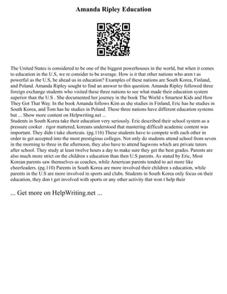 Amanda Ripley Education
The United States is considered to be one of the biggest powerhouses in the world, but when it comes
to education in the U.S, we re consider to be average. How is it that other nations who aren t as
powerful as the U.S, be ahead us in education? Examples of these nations are South Korea, Finland,
and Poland. Amanda Ripley sought to find an answer to this question. Amanda Ripley followed three
foreign exchange students who visited these three nations to see what made their education system
superior than the U.S . She documented her journey in the book The World s Smartest Kids and How
They Got That Way. In the book Amanda follows Kim as she studies in Finland, Eric has he studies in
South Korea, and Tom has he studies in Poland. These three nations have different education systems
but ... Show more content on Helpwriting.net ...
Students in South Korea take their education very seriously. Eric described their school system as a
pressure cooker . rigor mattered, koreans understood that mastering difficult academic content was
important. They didn t take shortcuts. (pg.116) These students have to compete with each other in
order to get accepted into the most prestigious colleges. Not only do students attend school from seven
in the morning to three in the afternoon, they also have to attend hagwons which are private tutors
after school. They study at least twelve hours a day to make sure they get the best grades. Parents are
also much more strict on the children s education than then U.S parents. As stated by Eric, Most
Korean parents saw themselves as coaches, while American parents tended to act more like
cheerleaders. (pg.110) Parents in South Korea are more involved their children s education, while
parents in the U.S are more involved in sports and clubs. Students in South Korea only focus on their
education, they don t get involved with sports or any other activity that won t help their
... Get more on HelpWriting.net ...
 