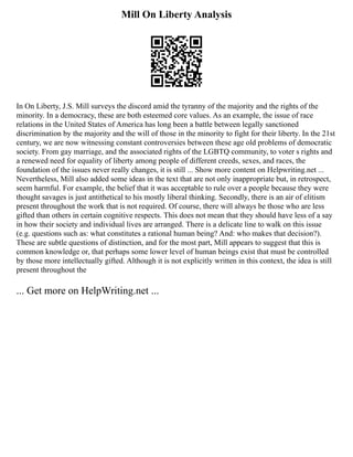 Mill On Liberty Analysis
In On Liberty, J.S. Mill surveys the discord amid the tyranny of the majority and the rights of the
minority. In a democracy, these are both esteemed core values. As an example, the issue of race
relations in the United States of America has long been a battle between legally sanctioned
discrimination by the majority and the will of those in the minority to fight for their liberty. In the 21st
century, we are now witnessing constant controversies between these age old problems of democratic
society. From gay marriage, and the associated rights of the LGBTQ community, to voter s rights and
a renewed need for equality of liberty among people of different creeds, sexes, and races, the
foundation of the issues never really changes, it is still ... Show more content on Helpwriting.net ...
Nevertheless, Mill also added some ideas in the text that are not only inappropriate but, in retrospect,
seem harmful. For example, the belief that it was acceptable to rule over a people because they were
thought savages is just antithetical to his mostly liberal thinking. Secondly, there is an air of elitism
present throughout the work that is not required. Of course, there will always be those who are less
gifted than others in certain cognitive respects. This does not mean that they should have less of a say
in how their society and individual lives are arranged. There is a delicate line to walk on this issue
(e.g. questions such as: what constitutes a rational human being? And: who makes that decision?).
These are subtle questions of distinction, and for the most part, Mill appears to suggest that this is
common knowledge or, that perhaps some lower level of human beings exist that must be controlled
by those more intellectually gifted. Although it is not explicitly written in this context, the idea is still
present throughout the
... Get more on HelpWriting.net ...
 
