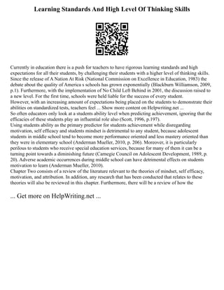 Learning Standards And High Level Of Thinking Skills
Currently in education there is a push for teachers to have rigorous learning standards and high
expectations for all their students, by challenging their students with a higher level of thinking skills.
Since the release of A Nation At Risk (National Commission on Excellence in Education, 1983) the
debate about the quality of America s schools has grown exponentially (Blackburn Williamson, 2009,
p.1). Furthermore, with the implementation of No Child Left Behind in 2001, the discussion raised to
a new level. For the first time, schools were held liable for the success of every student.
However, with an increasing amount of expectations being placed on the students to demonstrate their
abilities on standardized tests, teachers feel ... Show more content on Helpwriting.net ...
So often educators only look at a students ability level when predicting achievement, ignoring that the
efficacies of these students play an influential role also (Scott, 1996, p.197).
Using students ability as the primary predictor for students achievement while disregarding
motivation, self efficacy and students mindset is detrimental to any student, because adolescent
students in middle school tend to become more performance oriented and less mastery oriented than
they were in elementary school (Anderman Mueller, 2010, p. 206). Moreover, it is particularly
perilous to students who receive special education services, because for many of them it can be a
turning point towards a diminishing future (Carnegie Council on Adolescent Development, 1989, p.
20). Adverse academic occurrences during middle school can have detrimental effects on students
motivation to learn (Anderman Mueller, 2010).
Chapter Two consists of a review of the literature relevant to the theories of mindset, self efficacy,
motivation, and attribution. In addition, any research that has been conducted that relates to these
theories will also be reviewed in this chapter. Furthermore, there will be a review of how the
... Get more on HelpWriting.net ...
 