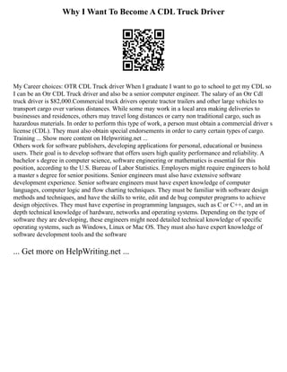 Why I Want To Become A CDL Truck Driver
My Career choices: OTR CDL Truck driver When I graduate I want to go to school to get my CDL so
I can be an Otr CDL Truck driver and also be a senior computer engineer. The salary of an Otr Cdl
truck driver is $82,000.Commercial truck drivers operate tractor trailers and other large vehicles to
transport cargo over various distances. While some may work in a local area making deliveries to
businesses and residences, others may travel long distances or carry non traditional cargo, such as
hazardous materials. In order to perform this type of work, a person must obtain a commercial driver s
license (CDL). They must also obtain special endorsements in order to carry certain types of cargo.
Training ... Show more content on Helpwriting.net ...
Others work for software publishers, developing applications for personal, educational or business
users. Their goal is to develop software that offers users high quality performance and reliability. A
bachelor s degree in computer science, software engineering or mathematics is essential for this
position, according to the U.S. Bureau of Labor Statistics. Employers might require engineers to hold
a master s degree for senior positions. Senior engineers must also have extensive software
development experience. Senior software engineers must have expert knowledge of computer
languages, computer logic and flow charting techniques. They must be familiar with software design
methods and techniques, and have the skills to write, edit and de bug computer programs to achieve
design objectives. They must have expertise in programming languages, such as C or C++, and an in
depth technical knowledge of hardware, networks and operating systems. Depending on the type of
software they are developing, these engineers might need detailed technical knowledge of specific
operating systems, such as Windows, Linux or Mac OS. They must also have expert knowledge of
software development tools and the software
... Get more on HelpWriting.net ...
 