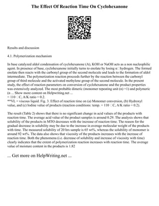 The Effect Of Reaction Time On Cyclohexanone
Results and discussion
4.1. Polymerization mechanism
In base catalyzed aldol condensation of cyclohexanone (A), KOH or NaOH acts as a non nucleophilic
agent. In presence of base, cyclohexanone initially turns to enolate by losing αhydrogen. The formed
enolate then reacts with the carbonyl group of the second molecule and leads to the formation of aldol
intermediate. The polymerization reaction proceeds further by the reaction between the carbonyl
group of third molecule and the activated methylene group of the second molecule. In the present
study, the effect of reaction parameters on conversion of cyclohexanone and the product properties
was extensively analyzed. The most probable dimeric (monomer repeating unit (n) =1) and polymeric
(n ... Show more content on Helpwriting.net ...
= 110 C, A/K ratio = 0.2.
**VL = viscous liquid. Fig. 3. Effect of reaction time on (a) Monomer conversion, (b) Hydroxyl
value, and (c) Iodine value of products (reaction conditions: temp. = 110 C, A/K ratio = 0.2).
The result (Table 2) shows that there is no significant change in acid values of the products with
reaction time. The average acid value of the product samples is around 0.29. The analysis shows that
solubility of the products in MTO decreases with the increase of reaction time. The reason for the
gradual decrease in solubility may be due to the increase in average molecular weight of the products
with time. The measured solubility of 20 hrs sample is 65 wt%, whereas the solubility of monomer is
around 92 wt%. The data also shows that viscosity of the products increases with the increase of
reaction time. Both the phenomena (i.e. decrease of solubility and increase of viscosity with time)
clearly indicates that the extent of polymerization reaction increases with reaction time. The average
value of moisture content in the products is 1.82
... Get more on HelpWriting.net ...
 