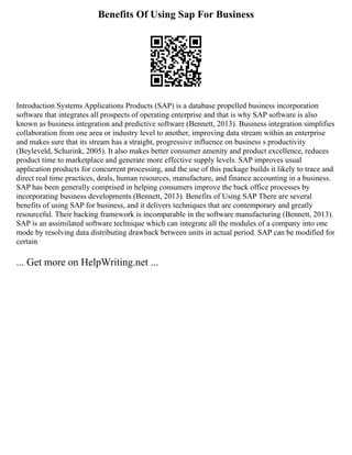 Benefits Of Using Sap For Business
Introduction Systems Applications Products (SAP) is a database propelled business incorporation
software that integrates all prospects of operating enterprise and that is why SAP software is also
known as business integration and predictive software (Bennett, 2013). Business integration simplifies
collaboration from one area or industry level to another, improving data stream within an enterprise
and makes sure that its stream has a straight, progressive influence on business s productivity
(Beyleveld, Schurink, 2005). It also makes better consumer amenity and product excellence, reduces
product time to marketplace and generate more effective supply levels. SAP improves usual
application products for concurrent processing, and the use of this package builds it likely to trace and
direct real time practices, deals, human resources, manufacture, and finance accounting in a business.
SAP has been generally comprised in helping consumers improve the back office processes by
incorporating business developments (Bennett, 2013). Benefits of Using SAP There are several
benefits of using SAP for business, and it delivers techniques that are contemporary and greatly
resourceful. Their backing framework is incomparable in the software manufacturing (Bennett, 2013).
SAP is an assimilated software technique which can integrate all the modules of a company into one
mode by resolving data distributing drawback between units in actual period. SAP can be modified for
certain
... Get more on HelpWriting.net ...
 