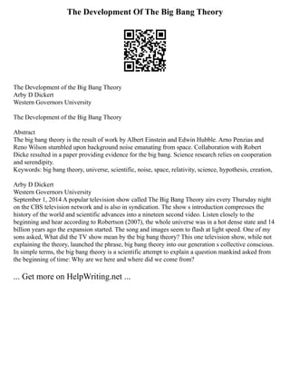 The Development Of The Big Bang Theory
The Development of the Big Bang Theory
Arby D Dickert
Western Governors University
The Development of the Big Bang Theory
Abstract
The big bang theory is the result of work by Albert Einstein and Edwin Hubble. Arno Penzias and
Reno Wilson stumbled upon background noise emanating from space. Collaboration with Robert
Dicke resulted in a paper providing evidence for the big bang. Science research relies on cooperation
and serendipity.
Keywords: big bang theory, universe, scientific, noise, space, relativity, science, hypothesis, creation,
Arby D Dickert
Western Governors University
September 1, 2014 A popular television show called The Big Bang Theory airs every Thursday night
on the CBS television network and is also in syndication. The show s introduction compresses the
history of the world and scientific advances into a nineteen second video. Listen closely to the
beginning and hear according to Robertson (2007), the whole universe was in a hot dense state and 14
billion years ago the expansion started. The song and images seem to flash at light speed. One of my
sons asked, What did the TV show mean by the big bang theory? This one television show, while not
explaining the theory, launched the phrase, big bang theory into our generation s collective conscious.
In simple terms, the big bang theory is a scientific attempt to explain a question mankind asked from
the beginning of time: Why are we here and where did we come from?
... Get more on HelpWriting.net ...
 
