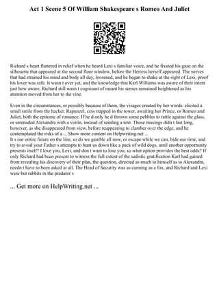 Act 1 Scene 5 Of William Shakespeare s Romeo And Juliet
Richard s heart fluttered in relief when he heard Lexi s familiar voice, and he fixated his gaze on the
silhouette that appeared at the second floor window, before the Heiress herself appeared. The nerves
that had strained his mind and body all day, loosened, and he began to shake at the sight of Lexi, proof
his lover was safe. It wasn t over yet, and the knowledge that Karl Williams was aware of their intent
just how aware, Richard still wasn t cognisant of meant his senses remained heightened as his
attention moved from her to the vine.
Even in the circumstances, or possibly because of them, the visages created by her words. elicited a
small smile from the hacker. Rapunzel, cess trapped in the tower, awaiting her Prince, or Romeo and
Juliet, both the epitome of romance. If he d only he d thrown some pebbles to rattle against the glass,
or serenaded Alexandra with a violin, instead of sending a text. Those musings didn t last long,
however, as she disappeared from view, before reappearing to clamber over the edge, and he
contemplated the risks of a ... Show more content on Helpwriting.net ...
It s our entire future on the line, so do we gamble all now, or escape while we can, bide our time, and
try to avoid your Father s attempts to hunt us down like a pack of wild dogs, until another opportunity
presents itself? I love you, Lexi, and don t want to lose you, so what option provides the best odds? If
only Richard had been present to witness the full extent of the sadistic gratification Karl had gained
from revealing his discovery of their plan, the question, directed as much to himself as to Alexandra,
needn t have to been asked at all. The Head of Security was as cunning as a fox, and Richard and Lexi
were but rabbits in the predator s
... Get more on HelpWriting.net ...
 