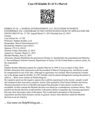 Case Of Kimble Et Al Vs Marvel
KIMBLE ET AL. v. MARVEL ENTERTAINMENT, LLC, SUCCESSOR TO MARVEL
ENTERPRISES, INC. CERTIORARI TO THE UNITED STATES COURT OF APPEALS FOR THE
NINTH CIRCUIT No. 13 720. Argued March 31, 2015 Decided June 22, 2015
Citation
Case Docket No. 13 720
Petitioner: Stephen Kimble, et al.
Respondent: Marvel Entertainment LLC
Decided By: Roberts Court (2010 )
Opinion: 576 U.S. (2015)
Granted: Friday, December 12, 2014
Argued on: Tuesday, March 31, 2015
Decided Monday, June 22, 2015
Advocates: Roman Melnik(for the petitioners),Thomas G. Saunders(for the respondent) and Malcolm
L. Stewart(Deputy Solicitor General, Department of Justice, for the United States as amicus curiae, for
the respondent)
Facts
Stephen Kimble Obtained a patent for a Spider Man toy in 1990. It was to expire in May 2010.
Kimble claimed he had a discussion with the president of Marvel Enterprises Inc. and that he would
be compensated for use of his idea. Although no agreement was reached, Marvel produced a similar
toy to the design made by Kimble. In 1997, Kimble sued for patent infringement causing the parties to
settle in ... Show more content on Helpwriting.net ...
He wanted to point out the negative aspects that could be experienced in the society s people would
feel cheated on their innovative creations. Justice Alito (joined by Chief Justice Roberts and Justice
Thomas) dissented on favor of Kimble and argued that principle of stare decisis would not be
acceptable. In their concept the Brulotte decision was based on a contradictory economic theory. They
pointed out that the decision would interfere with parties ability to negotiate any licensing agreement
that may show the proper value of the patent. This would lead to disruption of the business
expectation and thus harm business society in general. Justice Alito therefore called the Brulotte
decision as an act of policy
... Get more on HelpWriting.net ...
 