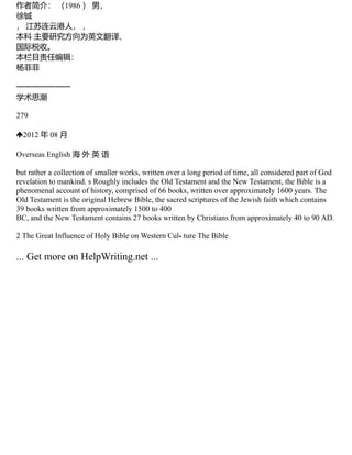 作者简介： （1986 ） 男，
徐铖
， 江苏连云港人， ，
本科 主要研究方向为英文翻译、
国际税收。
本栏目责任编辑：
杨菲菲
一一一一一一一
学术思潮
279
2012 年 08 月
Overseas English 海 外 英 语
but rather a collection of smaller works, written over a long period of time, all considered part of God
revelation to mankind. s Roughly includes the Old Testament and the New Testament, the Bible is a
phenomenal account of history, comprised of 66 books, written over approximately 1600 years. The
Old Testament is the original Hebrew Bible, the sacred scriptures of the Jewish faith which contains
39 books written from approximately 1500 to 400
BC, and the New Testament contains 27 books written by Christians from approximately 40 to 90 AD.
2 The Great Influence of Holy Bible on Western Cul⁃ ture The Bible
... Get more on HelpWriting.net ...
 