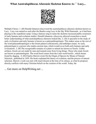 What Australopithecus Afarensis Skeleton Known As `` Lucy...
Multiple Choice: 1. (D) Donald Johanson discovered the australopithecus afarensis skeleton known as
Lucy . Lucy was named as such after the Beatles song Lucy in the Sky With Diamonds , as it had been
playing in the expedition camp. Using a famous song to name the skeleton increased public awareness
of early humans and evolution studies. Donald Johanson s discovery allowed researchers a much
better understanding of what australopithecus afarensis looked like. 2. (D) A specialist in the study of
early civilization and early humans is known as a paleoanthropologist. This makes sense as the root of
the word paleoanthropologist is the Greek palaeos (old/ancient), and anthrōpos (man). As such,
paleontologist is a person who studies ancient man, which would cover both early humans and early
civilizations. 3. (B) The recognizable remains of a plant or animal are known as fossils. Unlike
artifacts, fossils are not made by man and instead come from living things. Those who study fossils
are known as paleontologists. The word fossil comes from the Latin word fossilis , which means
found by digging . 4. (D) Charles Darwin wrote On the Origin of Species by Means of Natural
Selection , published in 1859. His book explained the theory of evolution, and the process of natural
selection. Darwin s work was met with much dissent at the time of its release, as what he proposes
directly conflicts with many Christian beliefs on the creation of the world. Today, the
... Get more on HelpWriting.net ...
 