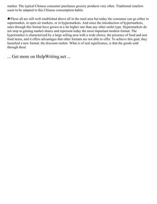market. The typical Chinese consumer purchases grocery products very often. Traditional retailers
seem to be adapted to this Chinese consumption habits
These all are still well established above all in the rural area but today the consumer can go either in
supermarket, in open air markets, or in hypermarkets. And since the introduction of hypermarkets,
sales through this format have grown at a far higher rate than any other outlet type. Hypermarkets do
not stop in gaining market shares and represent today the most important modern format. The
hypermarket is characterized by a large selling area with a wide choice, the presence of food and non
food items, and it offers advantages that other formats are not able to offer. To achieve this goal, they
launched a new format: the discount outlets. What is of real significance, is that the goods sold
through these
... Get more on HelpWriting.net ...
 
