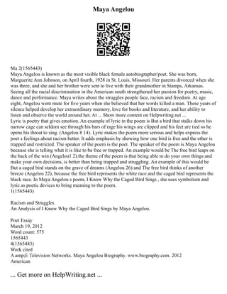 Maya Angelou
Ma 2(1565443)
Maya Angelou is known as the most visible black female autobiographer/poet. She was born,
Marguerite Ann Johnson, on April fourth, 1928 in St. Louis, Missouri. Her parents divorced when she
was three, and she and her brother were sent to live with their grandmother in Stamps, Arkansas.
Seeing all the racial discrimination in the American south strengthened her passion for poetry, music,
dance and performance. Maya writes about the struggles people face, racism and freedom. At age
eight, Angelou went mute for five years when she believed that her words killed a man. These years of
silence helped develop her extraordinary memory, love for books and literature, and her ability to
listen and observe the world around her. At ... Show more content on Helpwriting.net ...
Lyric is poetry that gives emotion. An example of lyric in the poem is But a bird that stalks down his
narrow cage can seldom see through his bars of rage his wings are clipped and his feet are tied so he
opens his throat to sing. (Angelou 8 14). Lyric makes the poem more serious and helps express the
poet s feelings about racism better. It adds emphasis by showing how one bird is free and the other is
trapped and restricted. The speaker of the poem is the poet. The speaker of the poem is Maya Angelou
because she is telling what it is like to be free or trapped. An example would be The free bird leaps on
the back of the win (Angelou1 2).the theme of the poem is that being able to do your own things and
make your own decisions, is better than being trapped and struggling. An example of this would be
But a caged bird stands on the grave of dreams (Angelou 26) and The free bird thinks of another
breeze (Angelou 22), because the free bird represents the white race and the caged bird represents the
black race. In Maya Angelou s poem, I Know Why the Caged Bird Sings , she uses symbolism and
lyric as poetic devices to bring meaning to the poem.
1(1565443)
Racism and Struggles
An Analysis of I Know Why the Caged Bird Sings by Maya Angelou.
Poet Essay
March 19, 2012
Word count: 575
1565443
4(1565443)
Work cited
A amp;E Television Networks. Maya Angelou Biography. www.biography.com. 2012
American
... Get more on HelpWriting.net ...
 