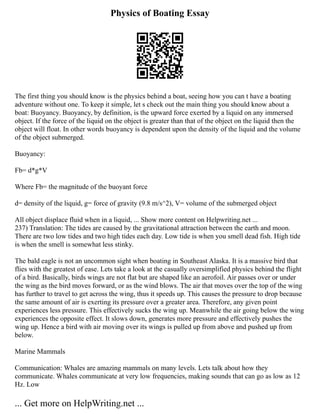 Physics of Boating Essay
The first thing you should know is the physics behind a boat, seeing how you can t have a boating
adventure without one. To keep it simple, let s check out the main thing you should know about a
boat: Buoyancy. Buoyancy, by definition, is the upward force exerted by a liquid on any immersed
object. If the force of the liquid on the object is greater than that of the object on the liquid then the
object will float. In other words buoyancy is dependent upon the density of the liquid and the volume
of the object submerged.
Buoyancy:
Fb= d*g*V
Where Fb= the magnitude of the buoyant force
d= density of the liquid, g= force of gravity (9.8 m/s^2), V= volume of the submerged object
All object displace fluid when in a liquid, ... Show more content on Helpwriting.net ...
237) Translation: The tides are caused by the gravitational attraction between the earth and moon.
There are two low tides and two high tides each day. Low tide is when you smell dead fish. High tide
is when the smell is somewhat less stinky.
The bald eagle is not an uncommon sight when boating in Southeast Alaska. It is a massive bird that
flies with the greatest of ease. Lets take a look at the casually oversimplified physics behind the flight
of a bird. Basically, birds wings are not flat but are shaped like an aerofoil. Air passes over or under
the wing as the bird moves forward, or as the wind blows. The air that moves over the top of the wing
has further to travel to get across the wing, thus it speeds up. This causes the pressure to drop because
the same amount of air is exerting its pressure over a greater area. Therefore, any given point
experiences less pressure. This effectively sucks the wing up. Meanwhile the air going below the wing
experiences the opposite effect. It slows down, generates more pressure and effectively pushes the
wing up. Hence a bird with air moving over its wings is pulled up from above and pushed up from
below.
Marine Mammals
Communication: Whales are amazing mammals on many levels. Lets talk about how they
communicate. Whales communicate at very low frequencies, making sounds that can go as low as 12
Hz. Low
... Get more on HelpWriting.net ...
 