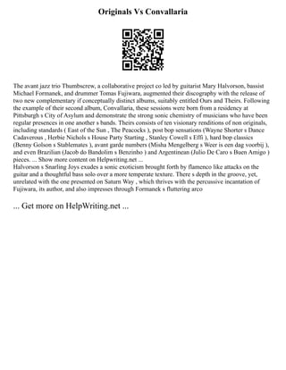 Originals Vs Convallaria
The avant jazz trio Thumbscrew, a collaborative project co led by guitarist Mary Halvorson, bassist
Michael Formanek, and drummer Tomas Fujiwara, augmented their discography with the release of
two new complementary if conceptually distinct albums, suitably entitled Ours and Theirs. Following
the example of their second album, Convallaria, these sessions were born from a residency at
Pittsburgh s City of Asylum and demonstrate the strong sonic chemistry of musicians who have been
regular presences in one another s bands. Theirs consists of ten visionary renditions of non originals,
including standards ( East of the Sun , The Peacocks ), post bop sensations (Wayne Shorter s Dance
Cadaverous , Herbie Nichols s House Party Starting , Stanley Cowell s Effi ), hard bop classics
(Benny Golson s Stablemates ), avant garde numbers (Misha Mengelberg s Weer is een dag voorbij ),
and even Brazilian (Jacob do Bandolim s Benzinho ) and Argentinean (Julio De Caro s Buen Amigo )
pieces. ... Show more content on Helpwriting.net ...
Halvorson s Snarling Joys exudes a sonic exoticism brought forth by flamenco like attacks on the
guitar and a thoughtful bass solo over a more temperate texture. There s depth in the groove, yet,
unrelated with the one presented on Saturn Way , which thrives with the percussive incantation of
Fujiwara, its author, and also impresses through Formanek s fluttering arco
... Get more on HelpWriting.net ...
 