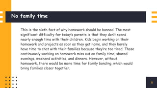 No family time
This is the sixth fact of why homework should be banned. The most
significant difficulty for today’s parents is that they don’t spend
nearly enough time with their children. Kids begin working on their
homework and projects as soon as they get home, and they barely
have time to chat with their families because they’re too tired. Those
continuously working on homework miss out on family time, shared
evenings, weekend activities, and dinners. However, without
homework, there would be more time for family bonding, which would
bring families closer together.
11
 