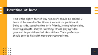 Downtime at home
This is the eighth fact of why homework should be banned. 2
hours of homework after 8 hours in class is a punishment.
Going outside, spending time with friends, joining hobby clubs,
assisting parents, and yes, watching TV and playing video
games all help children feel like children. Their professors
should provide kids with more unstructured time.
13
 
