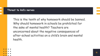 Threat to kid’s nerves
This is the tenth of why homework should be banned.
Why should homework in schools be prohibited for
the sake of mental health? Teachers are
unconcerned about the negative consequences of
after-school activities on a child’s brain and mental
health.
15
 