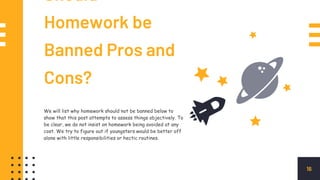 Should
Homework be
Banned Pros and
Cons?
16
We will list why homework should not be banned below to
show that this post attempts to assess things objectively. To
be clear, we do not insist on homework being avoided at any
cost. We try to figure out if youngsters would be better off
alone with little responsibilities or hectic routines.
 
