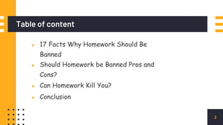 Table of content
E
▪ 17 Facts Why Homework Should Be
Banned
▪ Should Homework be Banned Pros and
Cons?
▪ Can Homework Kill You?
▪ Conclusion
2
 
