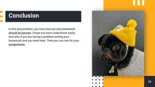 Conclusion
In this presentation, you have learned why homework
should be banned. I hope you have understood easily.
And also if you are facing a problem writing your
homework and you need help. Then you can ask for your
assignments.
23
 