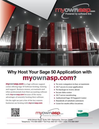 • No new computers to buy or maintain
• 24/7 access to your application
• No backups to worry about
• Secure data center
• 24/7 server monitoring
• Authorized Sage 50 Support Center
• Hundreds of satisfied customers
• Great for multi-office locations
myownasp.com is a Sage software support
center offering Sage 50 Software hosting, training
and support. Business owners, accountants and
other professionals host their accounting software
with myownasp.com because of the many
advantages of remotely hosting their software.
On the right are just a few of the key reasons
businesses are hosting with myownasp.com:
Why Host Your Sage 50 Application with
myownasp.com?
6230 Shiloh Road, Suite 100 • Alpharetta, Georgia 30005
Telephone: 770-569-5889 • Toll Free: 800-521-7322 • FAX: 770-569-5897
 