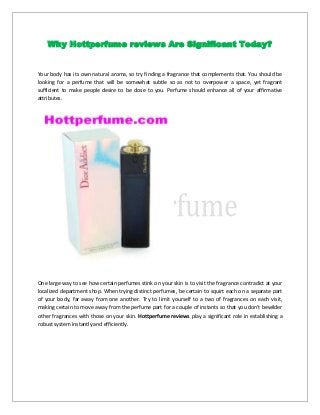 Why Hottperfume reviews Are Significant Today?

Your body has its own natural aroma, so try finding a fragrance that complements that. You should be
looking for a perfume that will be somewhat subtle so as not to overpower a space, yet fragrant
sufficient to make people desire to be close to you. Perfume should enhance all of your affirmative
attributes.

One large way to see how certain perfumes stink on your skin is to visit the fragrance contradict at your
localized department shop. When trying distinct perfumes, be certain to squirt each on a separate part
of your body, far away from one another. Try to limit yourself to a two of fragrances on each visit,
making certain to move away from the perfume part for a couple of instants so that you don't bewilder
other fragrances with those on your skin. Hottperfume reviews play a significant role in establishing a
robust system instantly and efficiently.

 