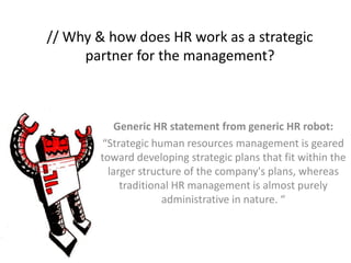 // Why & how does HR work as a strategic 
partner for the management? 
Generic HR statement from generic HR robot: 
“Strategic human resources management is geared 
toward developing strategic plans that fit within the 
larger structure of the company's plans, whereas 
traditional HR management is almost purely 
administrative in nature. “ 
 
