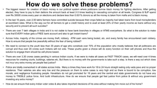How do we solve these problems?
• The biggest reason for creation of black money is our political system where politicians borrow black money for fighting elections. After getting
elected, they have to pay to their debtors the amount back at least 2-3 times leading to cascading corruption at all levels. Congress & BJP spend
over Rs 35000 crores every year on elections and declare less than 0.001% donors so all the money is taken from mafia and is black money.
• In the last 16 years, over 2.50 lakhs farmers have committed suicide because their crops failed as majority had taken loans from local moneylenders
at exorbitant rates. What is the way out for all farmers to get a credit history and to avail at least 25% of their yearly income as loans without any
security and to prevent all such suicides?
• There are over 7 lakh villages in India and it is not viable to have bank branches in villages or ATMS everywhere. So what is the solution to make
sure that EVERY Indian gets a FREE bank account and also to get instant loans?
• Across India, majority of the crimes are money theft, robbery, ATM cash vans being looted, etc. and every family has encountered cash robbery.
How to ensure that people live peacefully without the fear of being robbed?

• We need to connect to the youth less than 35 years of age who constitute over 70% of the population who mostly believes that all politicians are
corrupt and thus over 20 crores such Indians will not vote. These youths given a choice will do every function on their cell phones and thus the
solution to engage them should be cell phone based.
• There are over 3.30 crores cases pending in various Indian courts. If we were to make all cases as FAST TRACK cases, we will need over 4 times
resources for creating courts, buildings, salaries etc. But there is no money with the governments to take such a step. Is there a way out which does
not incur any extra money yet people fast justice?
• Police are totally overworked in all states across India. Many a times they have work for 18 to 24 hours straight eating only vada pavs and no proper
residence. Their salaries are also very low and the pressure on them to solve cases is very high and so there is bound to be corruption, low
morale, and negligence frustrating people. Havaldars do not get promoted for 18 years and the central and state governments do not have any
money to TREBLE police force. And build infrastructure. How do we ensure that people get fast justice from police & without any government
investing any extra money?
• How do we ensure that every Indian voter votes & also takes important decisions of his area without making him move out of his home?

 
