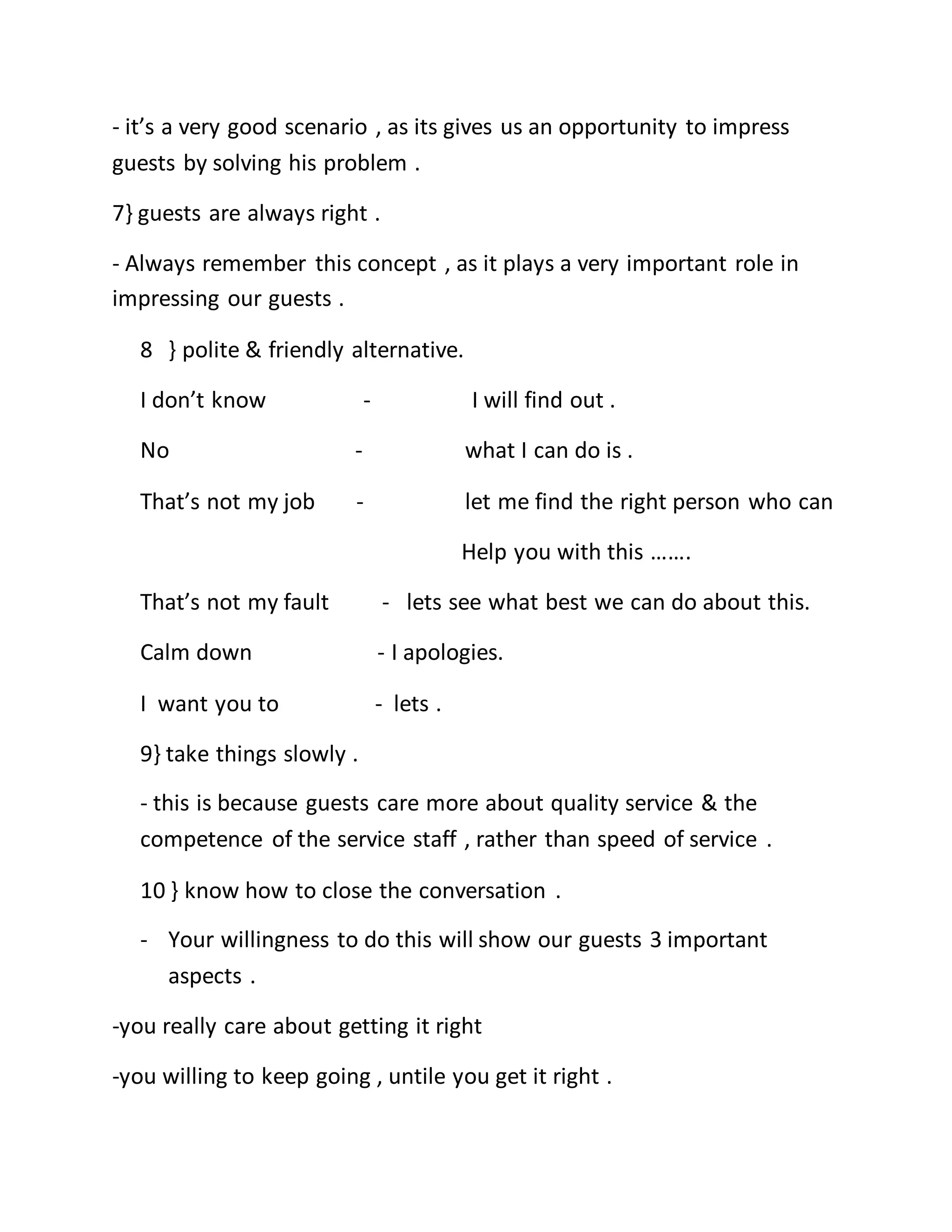 - it’s a very good scenario , as its gives us an opportunity to impress
guests by solving his problem .
7} guests are always right .
- Always remember this concept , as it plays a very important role in
impressing our guests .
8 } polite & friendly alternative.
I don’t know - I will find out .
No - what I can do is .
That’s not my job - let me find the right person who can
Help you with this …….
That’s not my fault - lets see what best we can do about this.
Calm down - I apologies.
I want you to - lets .
9} take things slowly .
- this is because guests care more about quality service & the
competence of the service staff , rather than speed of service .
10 } know how to close the conversation .
- Your willingness to do this will show our guests 3 important
aspects .
-you really care about getting it right
-you willing to keep going , untile you get it right .
 
