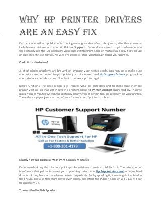 Why HP Printer Drivers
Are an Easy Fix
If your printer will not publish or is printing out a great deal of mumbo jumbo, after that you most
likely have a mistake with your Hp Printer Support. If your drivers are corrupt or obsolete, you
will certainly see this. Additionally, you could get the Print Spooler mistake as a result of corrupt
or outdated vehicle drivers. Now, we're going to stroll you through fixing your printer.
Could it be Hardware?
A lot of printer problems are brought on by poorly connected cords. You require to make sure
your wires are connected inappropriately, so disconnect and Hp Support Drivers plug back in
your printer cable televisions. Now try to use your printer again.
Didn't function? The next action is to inspect your ink cartridges and to make sure they are
properly set up, as that will trigger the printer to not Hp Printer Support appropriately. In some
cases, your computer system will certainly inform you of certain troubles concerning your printer.
These days a paper jam is all too often a forerunner of printer troubles.
Exactly how Do You Deal With Print Spooler Mistake?
If you are obtaining the infamous print spooler mistake, there is a quick fix for it. The print spooler
is software that primarily saves your upcoming print tasks Hp Support Assistant on your hard
drive until they have actually been queued to publish. So, by spooling it, it never gets involved in
the lineup, and also therefore never ever prints. Resetting the Publish Spooler will usually clear
this problem up.
To reset the Publish Spooler:
 