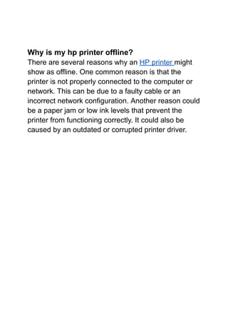 Why is my hp printer offline?
There are several reasons why an HP printer might
show as offline. One common reason is that the
printer is not properly connected to the computer or
network. This can be due to a faulty cable or an
incorrect network configuration. Another reason could
be a paper jam or low ink levels that prevent the
printer from functioning correctly. It could also be
caused by an outdated or corrupted printer driver.
 