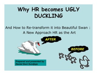Why HR becomes UGLY
           DUCKLING

And How to Re-transform it into Beautiful Swan :
         A New Approach HR as the Art
                               AFTER


                                       BEFORE



     Prepared and presented by :
     Daniel Doni Sundjojo
 