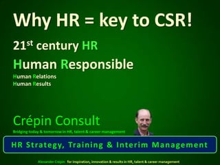 Why HR = key to CSR!
21st century HR
Human Responsible
Human Relations
Human Results




Crépin Consult
Bridging today & tomorrow in HR, talent & career management


H R S t rate g y, Tra i n i n g & I nte r i m M a n a ge m e nt
             Alexander Crépin for inspiration, innovation & results in HR, talent & career management
 