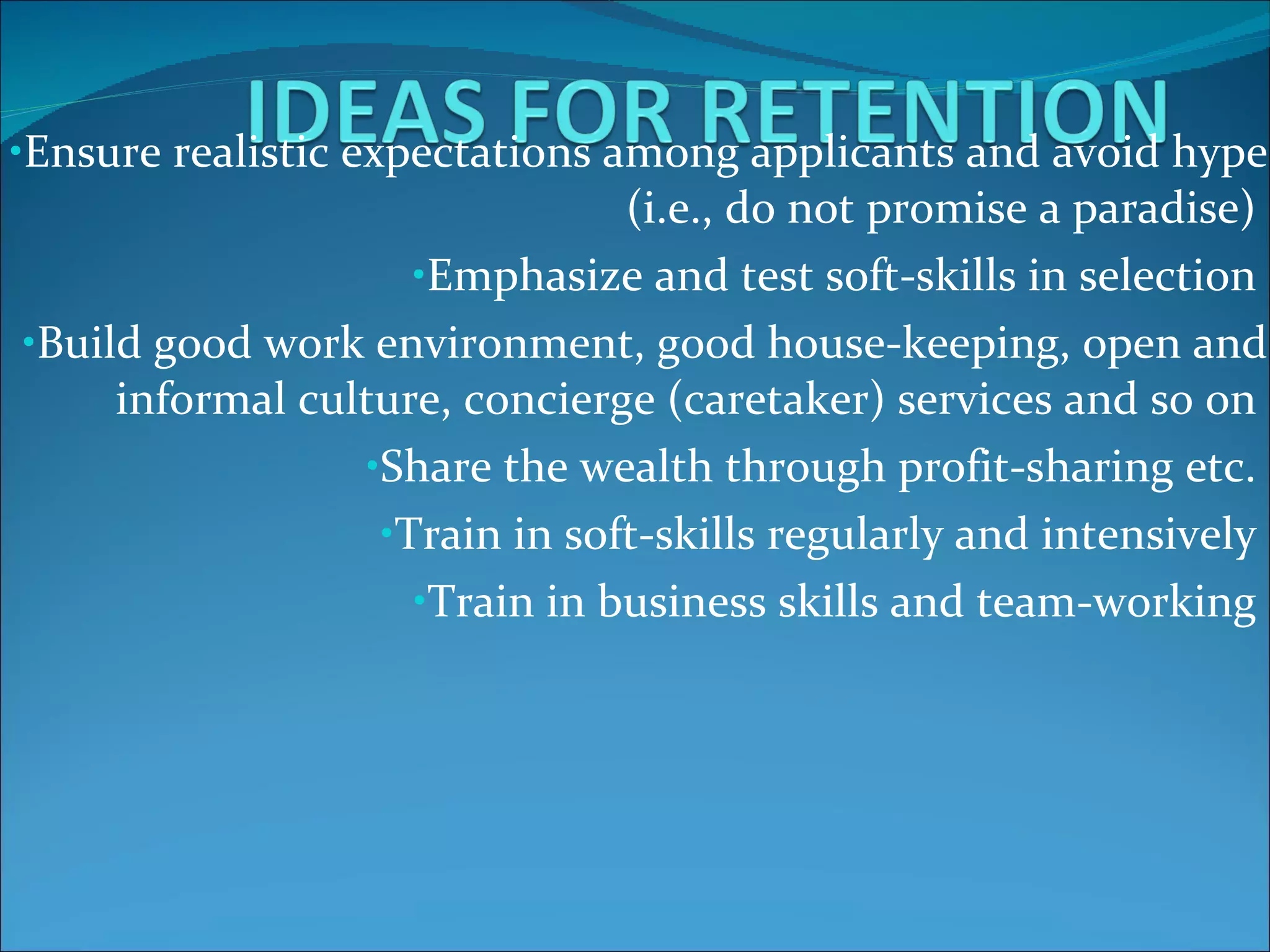 Ensure realistic expectations among applicants and avoid hype (i.e., do not promise a paradise)  Emphasize and test soft-skills in selection  Build good work environment, good house-keeping, open and informal culture, concierge (caretaker) services and so on  Share the wealth through profit-sharing etc.  Train in soft-skills regularly and intensively  Train in business skills and team-working  