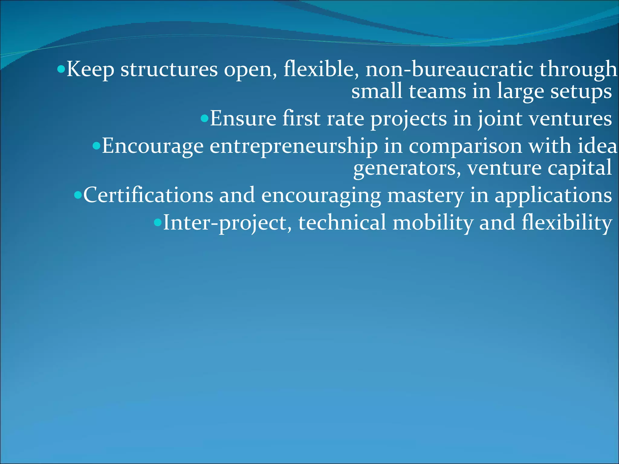 Keep structures open, flexible, non-bureaucratic through small teams in large setups  Ensure first rate projects in joint ventures  Encourage entrepreneurship in comparison with idea generators, venture capital  Certifications and encouraging mastery in applications  Inter-project, technical mobility and flexibility  