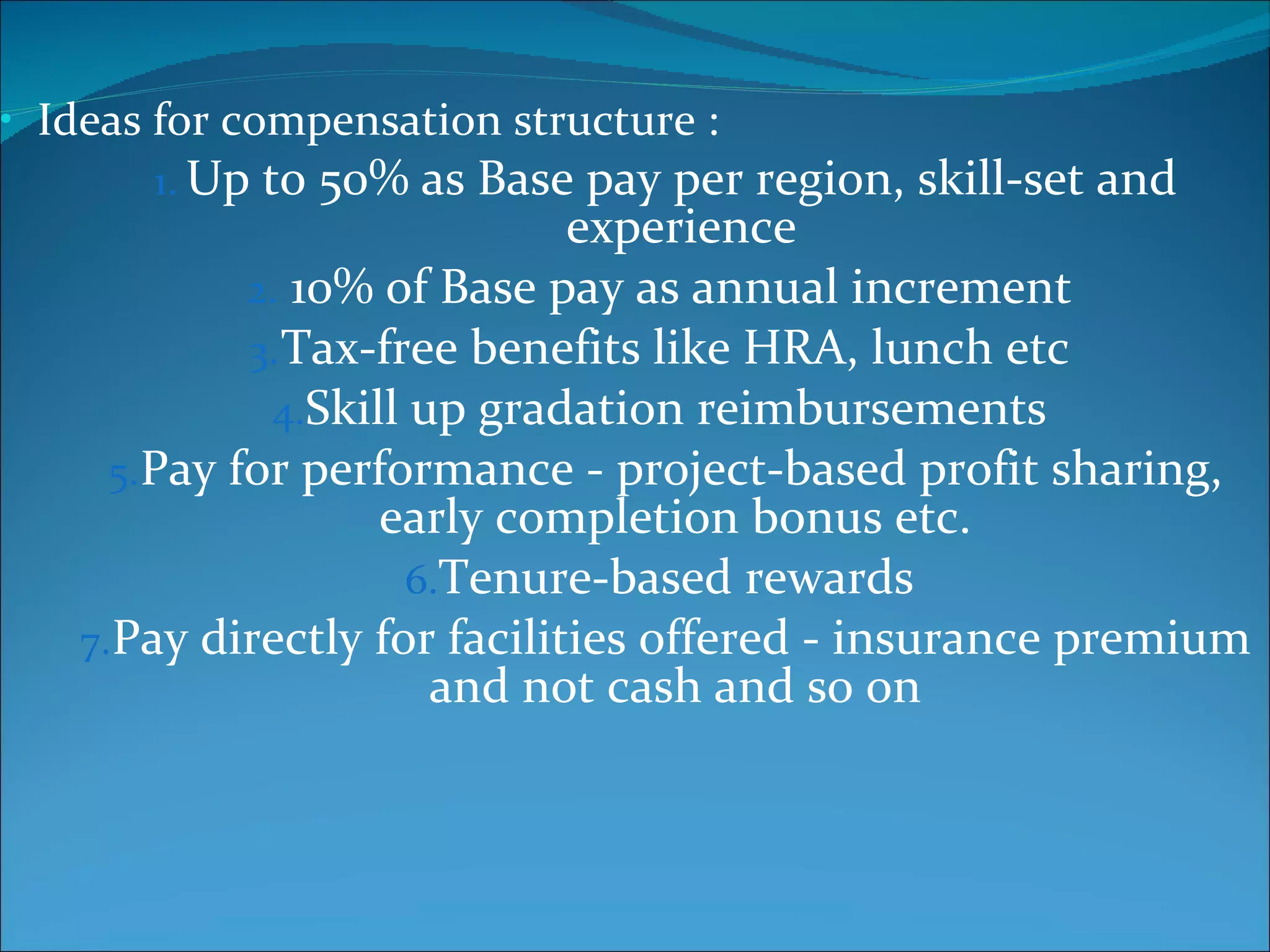 Ideas for compensation structure :  Up to 50% as Base pay per region, skill-set and experience 10% of Base pay as annual increment  Tax-free benefits like HRA, lunch etc  Skill up gradation reimbursements  Pay for performance - project-based profit sharing, early completion bonus etc.  Tenure-based rewards  Pay directly for facilities offered - insurance premium and not cash and so on  