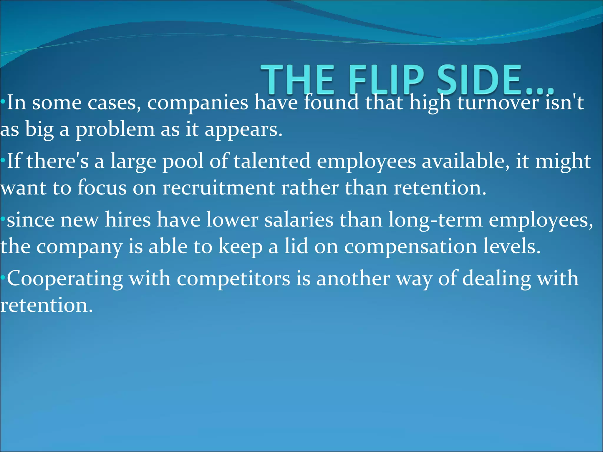 In some cases, companies have found that high turnover isn't as big a problem as it appears.   If there's a large pool of talented employees available, it might want to focus on recruitment rather than retention.   since new hires have lower salaries than long-term employees, the company is able to keep a lid on compensation levels.   Cooperating with competitors is another way of dealing with retention.   