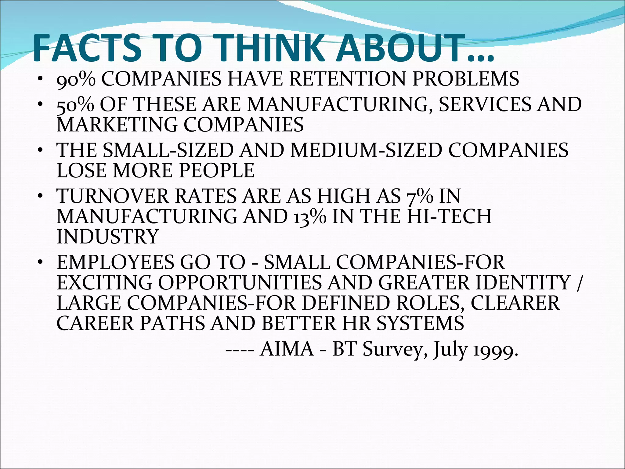 FACTS TO THINK ABOUT…   • 90% COMPANIES HAVE RETENTION PROBLEMS  • 50% OF THESE ARE MANUFACTURING, SERVICES AND MARKETING COMPANIES  • THE SMALL-SIZED AND MEDIUM-SIZED COMPANIES LOSE MORE PEOPLE  • TURNOVER RATES ARE AS HIGH AS 7% IN MANUFACTURING AND 13% IN THE HI-TECH INDUSTRY  • EMPLOYEES GO TO - SMALL COMPANIES-FOR EXCITING OPPORTUNITIES AND GREATER IDENTITY / LARGE COMPANIES-FOR DEFINED ROLES, CLEARER CAREER PATHS AND BETTER HR SYSTEMS  ---- AIMA - BT Survey, July 1999. 