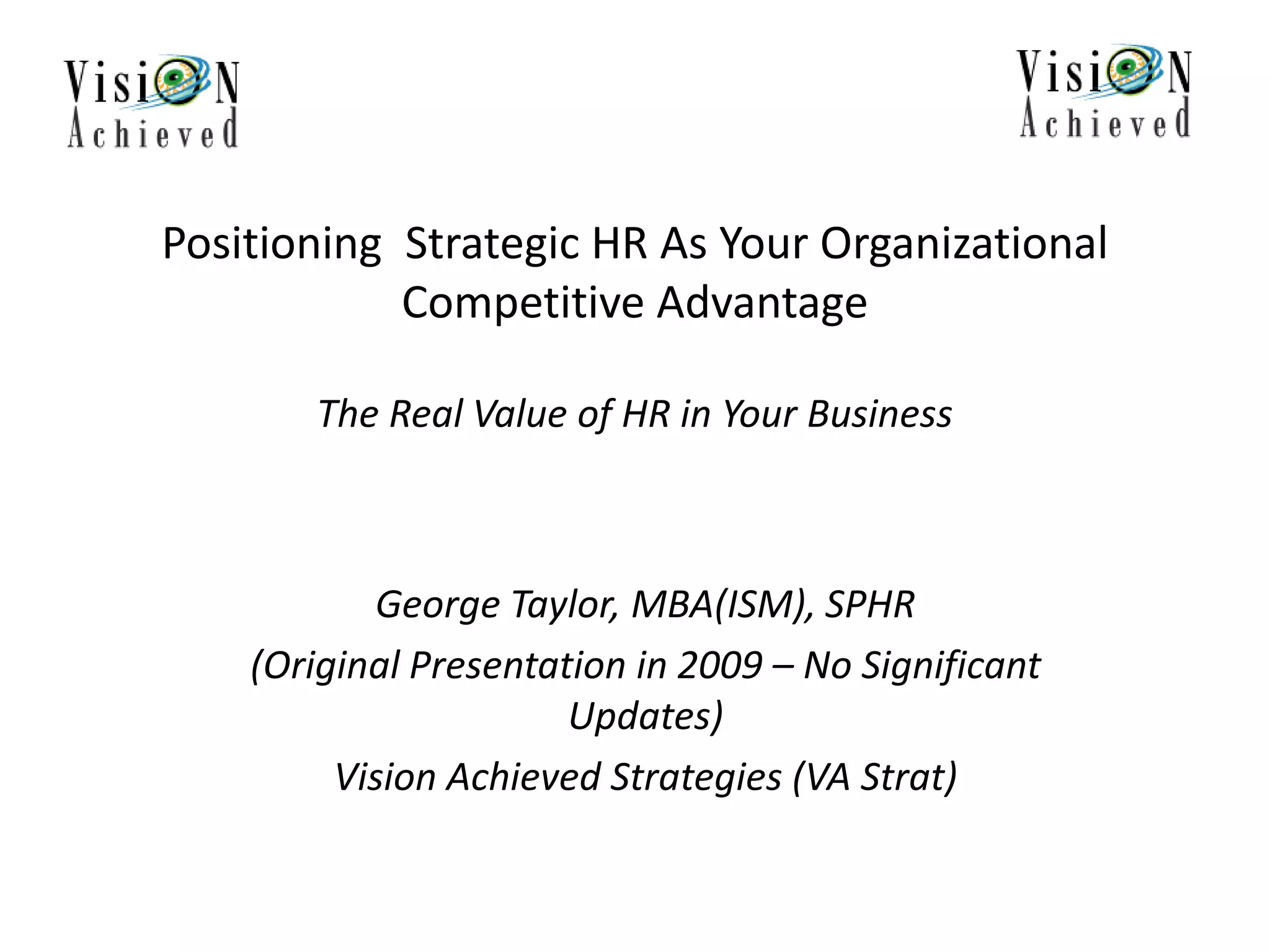 Positioning Strategic HR As Your Organizational
Competitive Advantage
The Real Value of HR in Your Business
George Taylor, MBA(ISM), SPHR
(Original Presentation in 2009 – No Significant
Updates)
Vision Achieved Strategies (VA Strat)
 