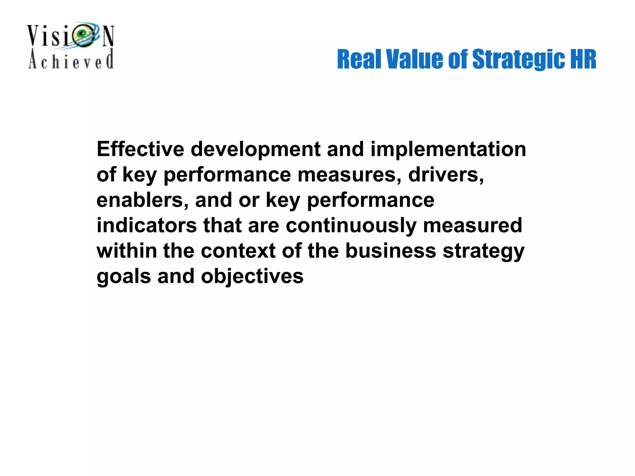 Real Value of Strategic HR
Effective development and implementation
of key performance measures, drivers,
enablers, and or key performance
indicators that are continuously measured
within the context of the business strategy
goals and objectives
 