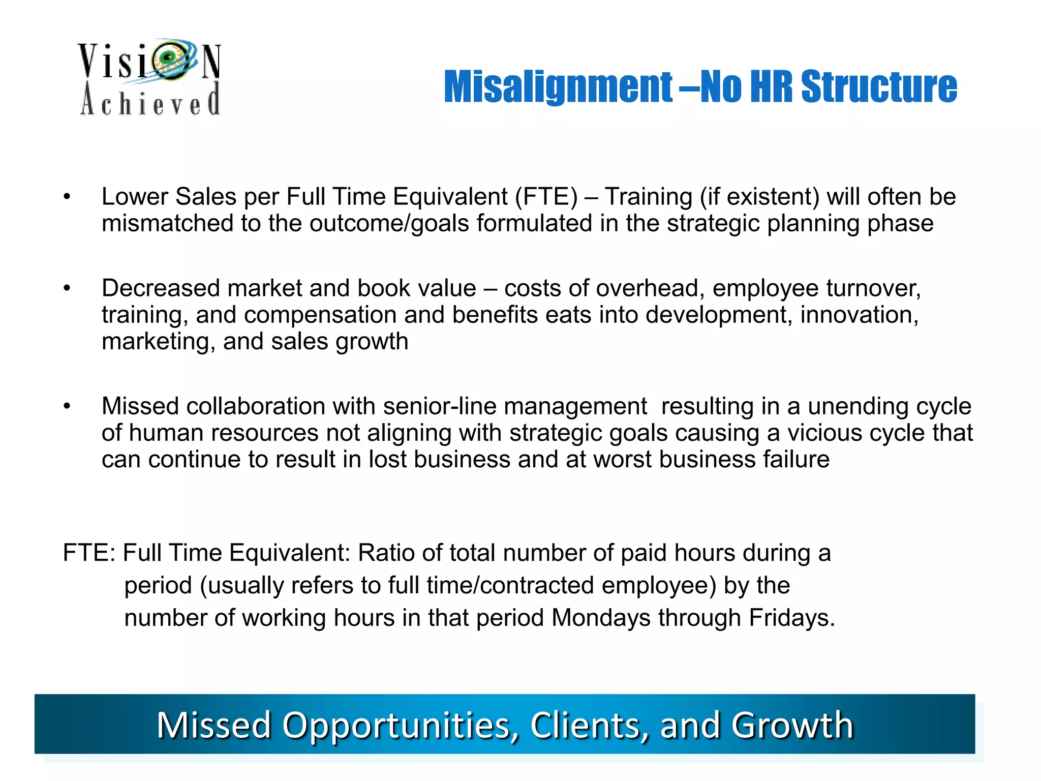 Misalignment –No HR Structure
• Lower Sales per Full Time Equivalent (FTE) – Training (if existent) will often be
mismatched to the outcome/goals formulated in the strategic planning phase
• Decreased market and book value – costs of overhead, employee turnover,
training, and compensation and benefits eats into development, innovation,
marketing, and sales growth
• Missed collaboration with senior-line management resulting in a unending cycle
of human resources not aligning with strategic goals causing a vicious cycle that
can continue to result in lost business and at worst business failure
FTE: Full Time Equivalent: Ratio of total number of paid hours during a
period (usually refers to full time/contracted employee) by the
number of working hours in that period Mondays through Fridays.
Missed Opportunities, Clients, and Growth
 