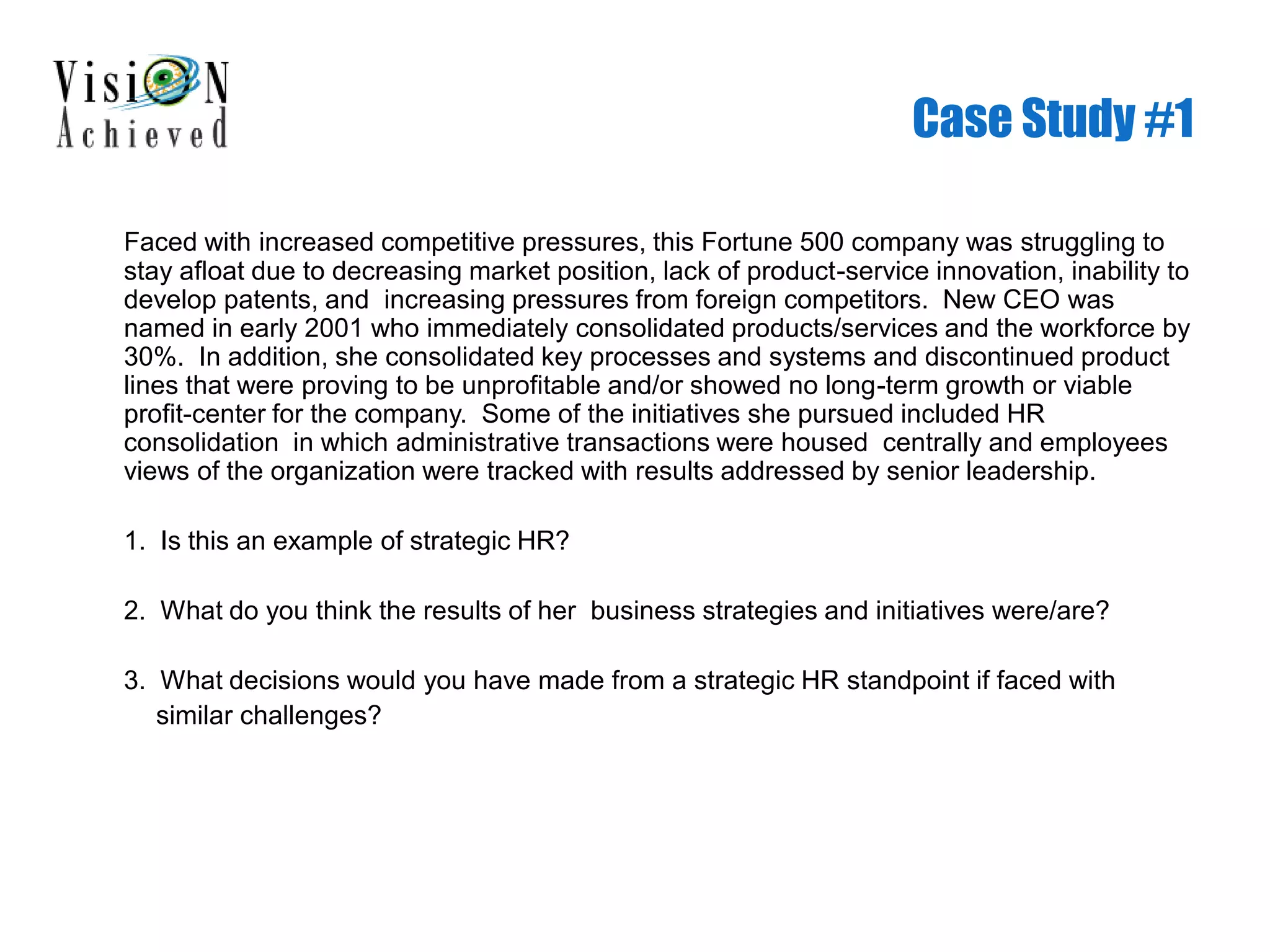 Case Study #1
Faced with increased competitive pressures, this Fortune 500 company was struggling to
stay afloat due to decreasing market position, lack of product-service innovation, inability to
develop patents, and increasing pressures from foreign competitors. New CEO was
named in early 2001 who immediately consolidated products/services and the workforce by
30%. In addition, she consolidated key processes and systems and discontinued product
lines that were proving to be unprofitable and/or showed no long-term growth or viable
profit-center for the company. Some of the initiatives she pursued included HR
consolidation in which administrative transactions were housed centrally and employees
views of the organization were tracked with results addressed by senior leadership.
1. Is this an example of strategic HR?
2. What do you think the results of her business strategies and initiatives were/are?
3. What decisions would you have made from a strategic HR standpoint if faced with
similar challenges?
 