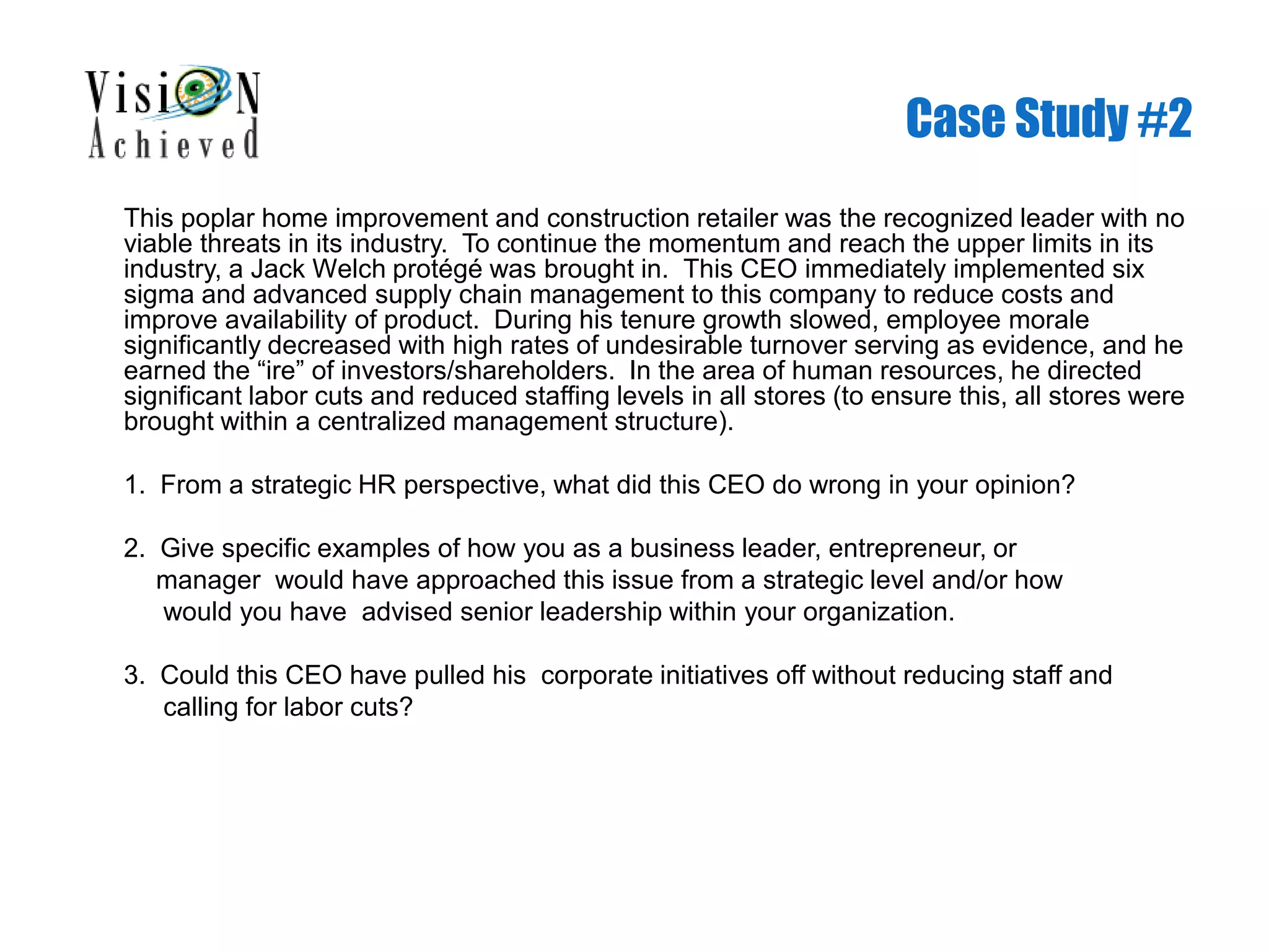 Case Study #2
This poplar home improvement and construction retailer was the recognized leader with no
viable threats in its industry. To continue the momentum and reach the upper limits in its
industry, a Jack Welch protégé was brought in. This CEO immediately implemented six
sigma and advanced supply chain management to this company to reduce costs and
improve availability of product. During his tenure growth slowed, employee morale
significantly decreased with high rates of undesirable turnover serving as evidence, and he
earned the “ire” of investors/shareholders. In the area of human resources, he directed
significant labor cuts and reduced staffing levels in all stores (to ensure this, all stores were
brought within a centralized management structure).
1. From a strategic HR perspective, what did this CEO do wrong in your opinion?
2. Give specific examples of how you as a business leader, entrepreneur, or
manager would have approached this issue from a strategic level and/or how
would you have advised senior leadership within your organization.
3. Could this CEO have pulled his corporate initiatives off without reducing staff and
calling for labor cuts?
 