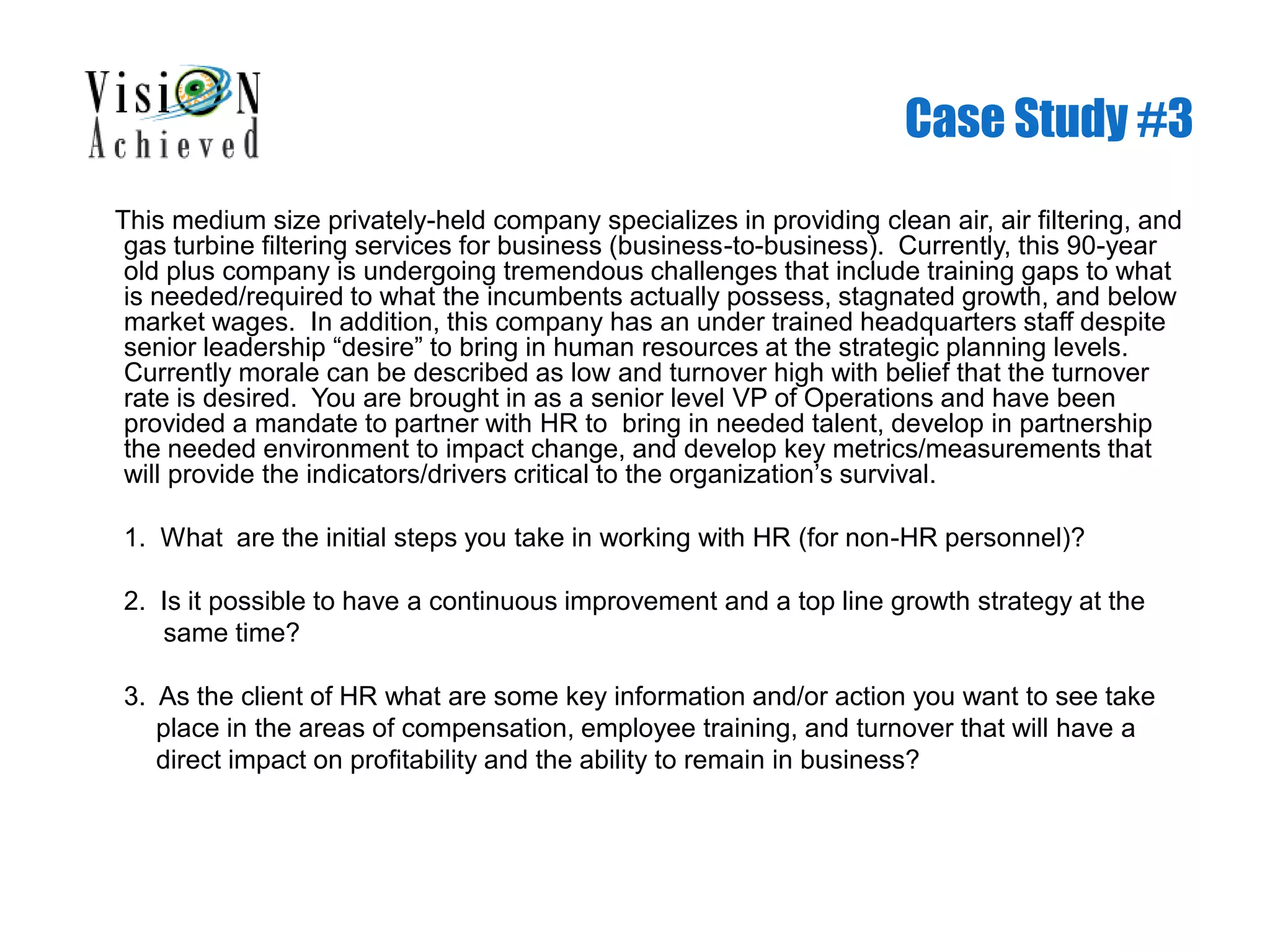 Case Study #3
This medium size privately-held company specializes in providing clean air, air filtering, and
gas turbine filtering services for business (business-to-business). Currently, this 90-year
old plus company is undergoing tremendous challenges that include training gaps to what
is needed/required to what the incumbents actually possess, stagnated growth, and below
market wages. In addition, this company has an under trained headquarters staff despite
senior leadership “desire” to bring in human resources at the strategic planning levels.
Currently morale can be described as low and turnover high with belief that the turnover
rate is desired. You are brought in as a senior level VP of Operations and have been
provided a mandate to partner with HR to bring in needed talent, develop in partnership
the needed environment to impact change, and develop key metrics/measurements that
will provide the indicators/drivers critical to the organization’s survival.
1. What are the initial steps you take in working with HR (for non-HR personnel)?
2. Is it possible to have a continuous improvement and a top line growth strategy at the
same time?
3. As the client of HR what are some key information and/or action you want to see take
place in the areas of compensation, employee training, and turnover that will have a
direct impact on profitability and the ability to remain in business?
 