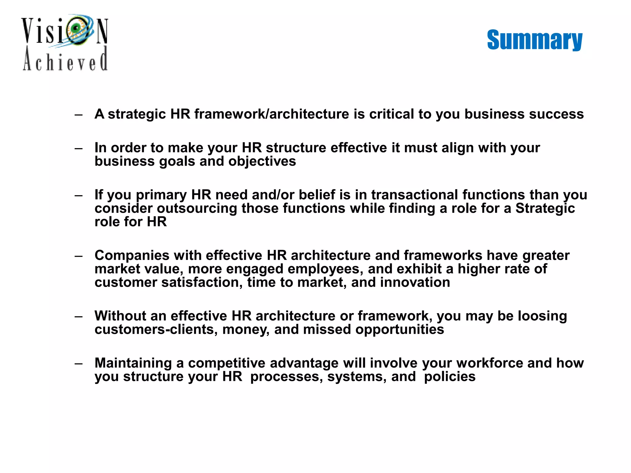 Summary
– A strategic HR framework/architecture is critical to you business success
– In order to make your HR structure effective it must align with your
business goals and objectives
– If you primary HR need and/or belief is in transactional functions than you
consider outsourcing those functions while finding a role for a Strategic
role for HR
– Companies with effective HR architecture and frameworks have greater
market value, more engaged employees, and exhibit a higher rate of
customer satisfaction, time to market, and innovation
– Without an effective HR architecture or framework, you may be loosing
customers-clients, money, and missed opportunities
– Maintaining a competitive advantage will involve your workforce and how
you structure your HR processes, systems, and policies
 