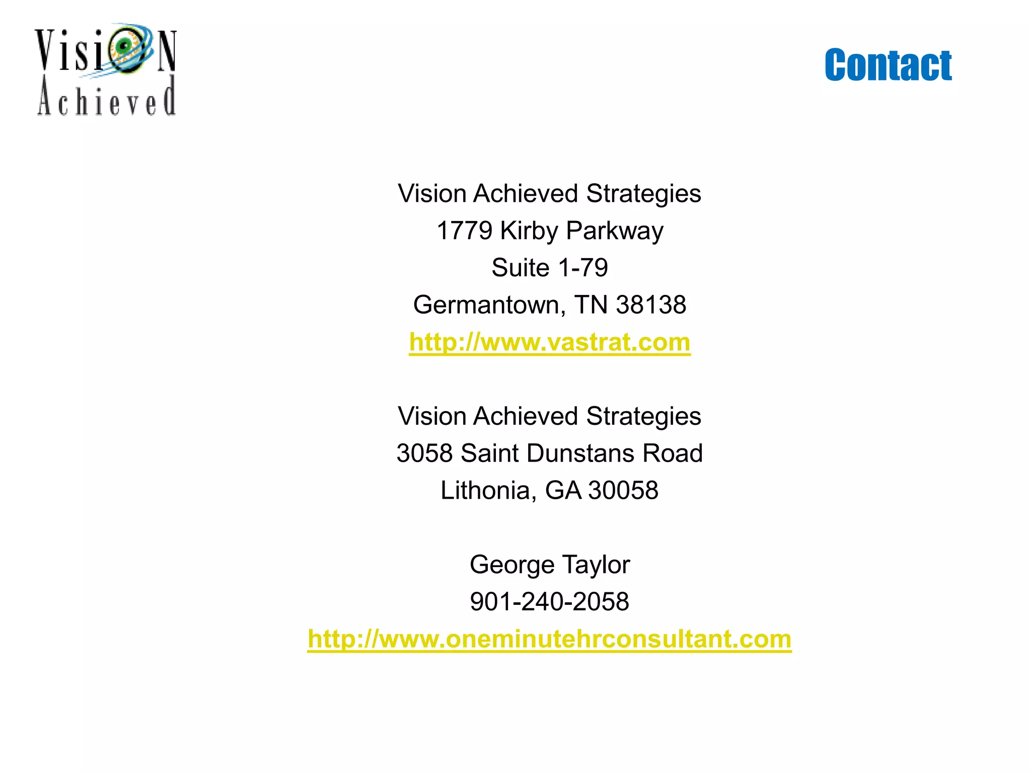 Contact
Vision Achieved Strategies
1779 Kirby Parkway
Suite 1-79
Germantown, TN 38138
http://www.vastrat.com
Vision Achieved Strategies
3058 Saint Dunstans Road
Lithonia, GA 30058
George Taylor
901-240-2058
http://www.oneminutehrconsultant.com
 