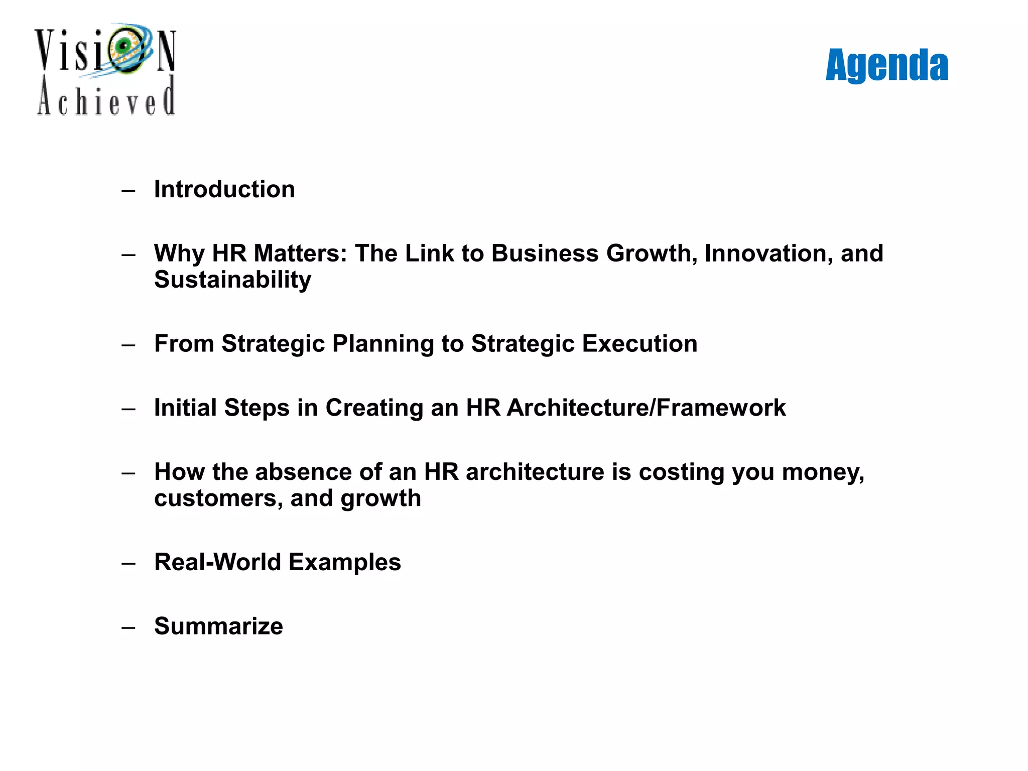 Agenda
– Introduction
– Why HR Matters: The Link to Business Growth, Innovation, and
Sustainability
– From Strategic Planning to Strategic Execution
– Initial Steps in Creating an HR Architecture/Framework
– How the absence of an HR architecture is costing you money,
customers, and growth
– Real-World Examples
– Summarize
 