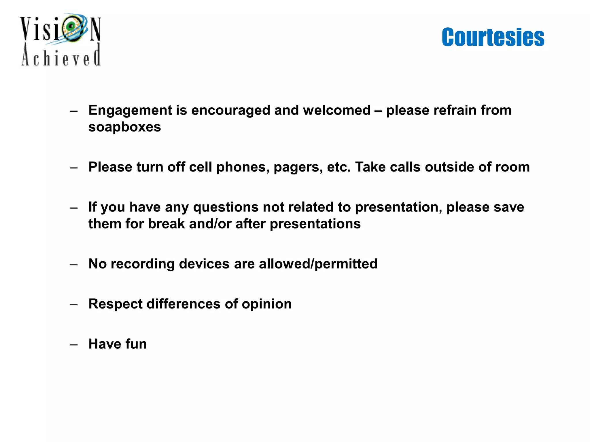 Courtesies
– Engagement is encouraged and welcomed – please refrain from
soapboxes
– Please turn off cell phones, pagers, etc. Take calls outside of room
– If you have any questions not related to presentation, please save
them for break and/or after presentations
– No recording devices are allowed/permitted
– Respect differences of opinion
– Have fun
 