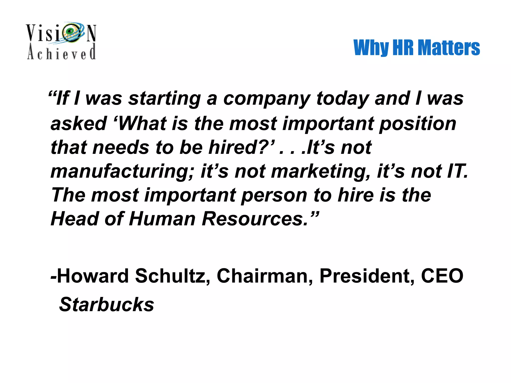 Why HR Matters
“If I was starting a company today and I was
asked ‘What is the most important position
that needs to be hired?’ . . .It’s not
manufacturing; it’s not marketing, it’s not IT.
The most important person to hire is the
Head of Human Resources.”
-Howard Schultz, Chairman, President, CEO
Starbucks
 