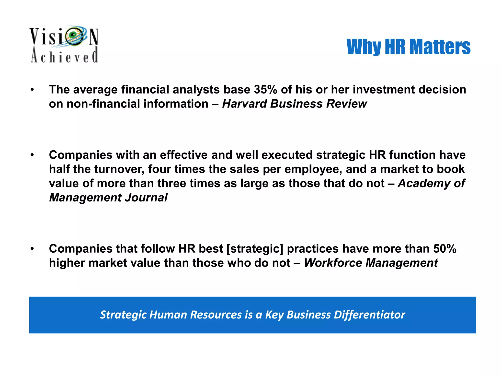 Why HR Matters
• The average financial analysts base 35% of his or her investment decision
on non-financial information – Harvard Business Review
• Companies with an effective and well executed strategic HR function have
half the turnover, four times the sales per employee, and a market to book
value of more than three times as large as those that do not – Academy of
Management Journal
• Companies that follow HR best [strategic] practices have more than 50%
higher market value than those who do not – Workforce Management
Strategic Human Resources is a Key Business Differentiator
 
