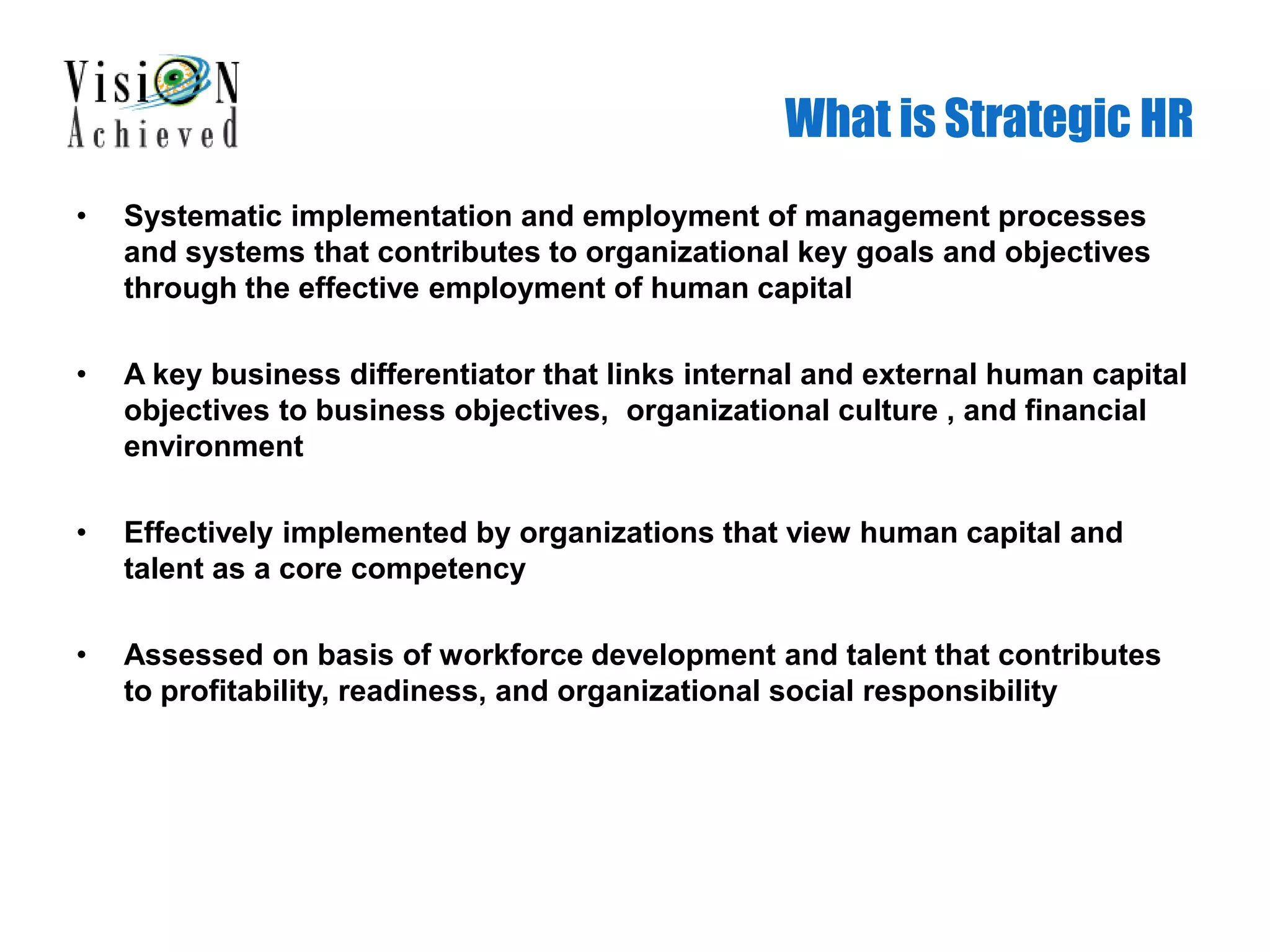 What is Strategic HR
• Systematic implementation and employment of management processes
and systems that contributes to organizational key goals and objectives
through the effective employment of human capital
• A key business differentiator that links internal and external human capital
objectives to business objectives, organizational culture , and financial
environment
• Effectively implemented by organizations that view human capital and
talent as a core competency
• Assessed on basis of workforce development and talent that contributes
to profitability, readiness, and organizational social responsibility
 